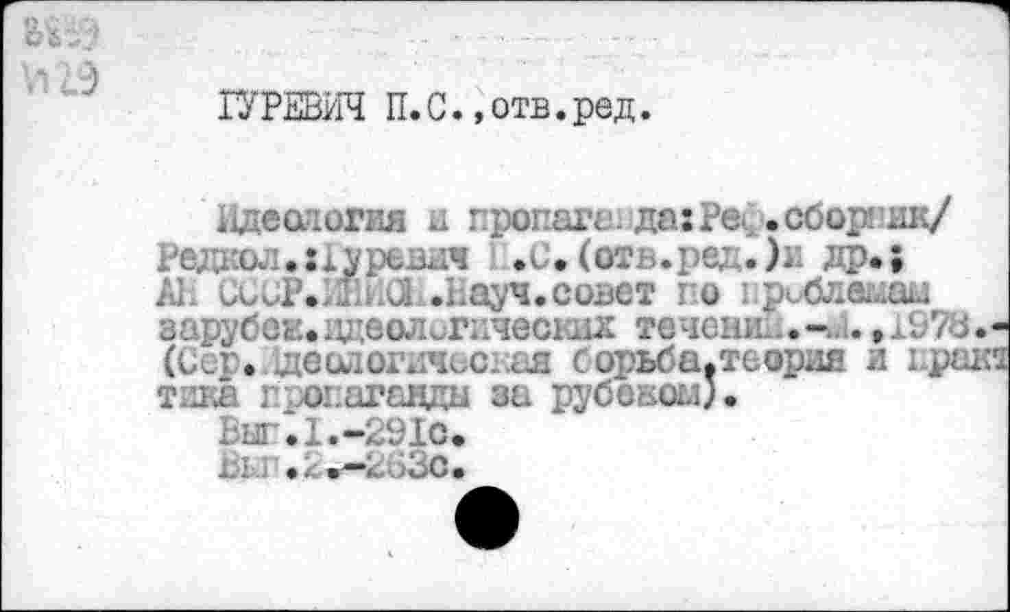 ﻿ГУРЕВИЧ П.С.»отв.ред.
еслогия и про . да: Реф. сборник/ Радиол.:1уреют 1„.с.(отв.рс: др.; АЕ ССЕР.ШЛ .Еауч.совет го : риблелал зарубси.идеологически течешь.-(Сср./щешюгичесдая сорьба.теория и грека тика г огагавды за Рубеком).
Виг.1.-291с. ы,: ./вс.